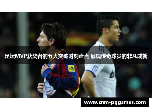 足坛MVP获奖者的五大突破时刻盘点 展现传奇球员的非凡成就