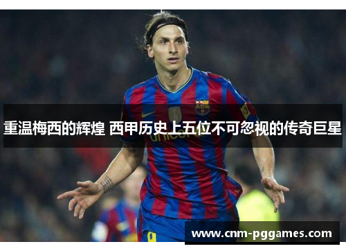 重温梅西的辉煌 西甲历史上五位不可忽视的传奇巨星 重温梅西的辉煌 西甲历史上五位不可忽视的传奇巨星