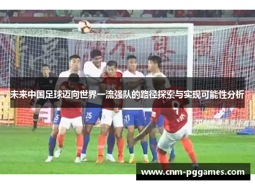 未来中国足球迈向世界一流强队的路径探索与实现可能性分析 未来中国足球迈向世界一流强队的路径探索与实现可能性分析