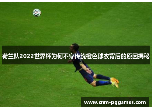荷兰队2022世界杯为何不穿传统橙色球衣背后的原因揭秘