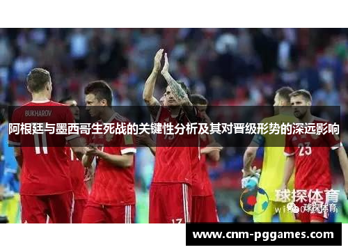 阿根廷与墨西哥生死战的关键性分析及其对晋级形势的深远影响