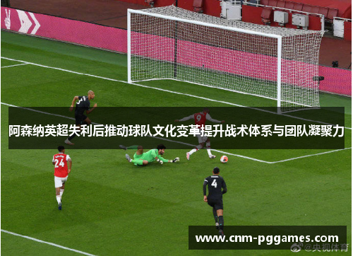 阿森纳英超失利后推动球队文化变革提升战术体系与团队凝聚力