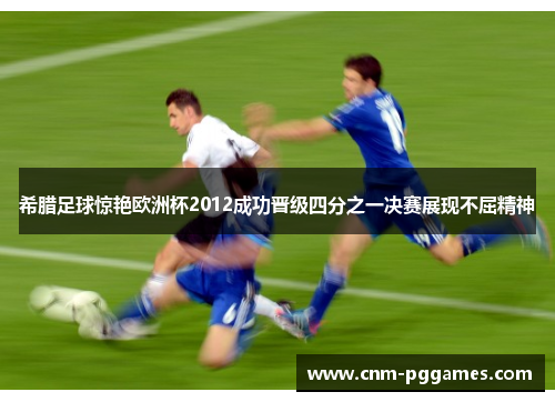 希腊足球惊艳欧洲杯2012成功晋级四分之一决赛展现不屈精神