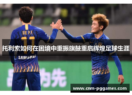 托利索如何在困境中重振旗鼓重启辉煌足球生涯