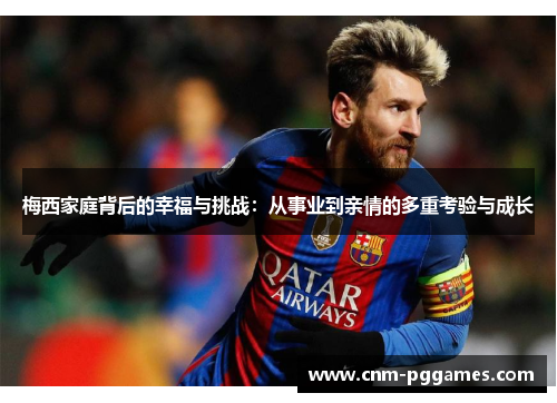 梅西家庭背后的幸福与挑战：从事业到亲情的多重考验与成长