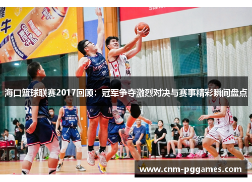 海口篮球联赛2017回顾:冠军争夺激烈对决与赛事精彩瞬间盘点 海口篮球联赛2017回顾:冠军争夺激烈对决与赛事精彩瞬间盘点