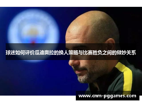 球迷如何评价瓜迪奥拉的换人策略与比赛胜负之间的微妙关系 球迷如何评价瓜迪奥拉的换人策略与比赛胜负之间的微妙关系