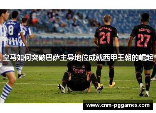 皇马如何突破巴萨主导地位成就西甲王朝的崛起