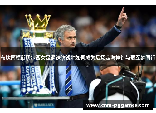 布坎南领衔切尔西女足钢铁防线她如何成为后场定海神针与冠军梦同行