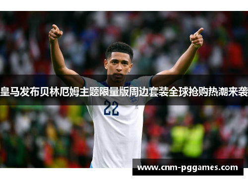 皇马发布贝林厄姆主题限量版周边套装全球抢购热潮来袭