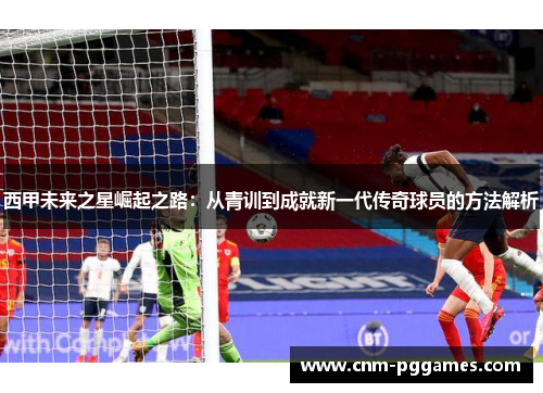 西甲未来之星崛起之路：从青训到成就新一代传奇球员的方法解析