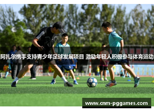 阿扎尔携手支持青少年足球发展项目 激励年轻人积极参与体育运动