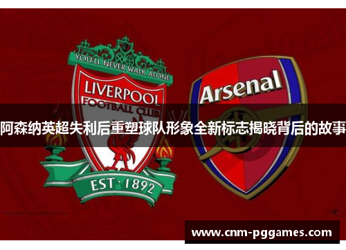 阿森纳英超失利后重塑球队形象全新标志揭晓背后的故事